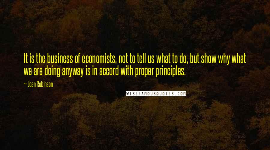 Joan Robinson Quotes: It is the business of economists, not to tell us what to do, but show why what we are doing anyway is in accord with proper principles.