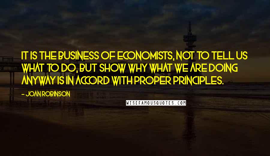 Joan Robinson Quotes: It is the business of economists, not to tell us what to do, but show why what we are doing anyway is in accord with proper principles.