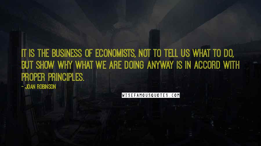 Joan Robinson Quotes: It is the business of economists, not to tell us what to do, but show why what we are doing anyway is in accord with proper principles.