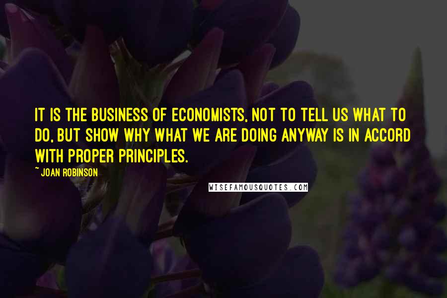 Joan Robinson Quotes: It is the business of economists, not to tell us what to do, but show why what we are doing anyway is in accord with proper principles.