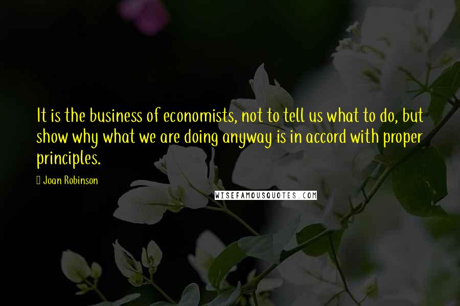 Joan Robinson Quotes: It is the business of economists, not to tell us what to do, but show why what we are doing anyway is in accord with proper principles.