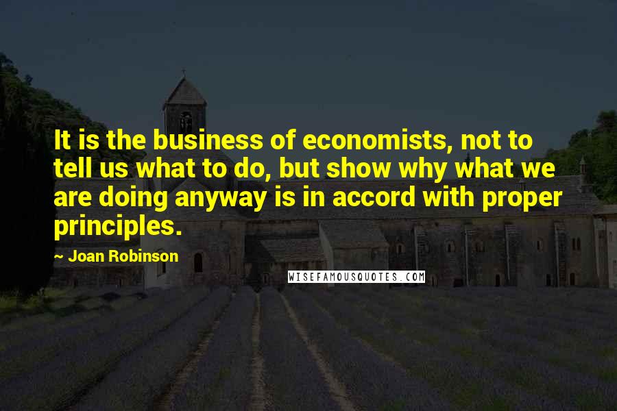 Joan Robinson Quotes: It is the business of economists, not to tell us what to do, but show why what we are doing anyway is in accord with proper principles.