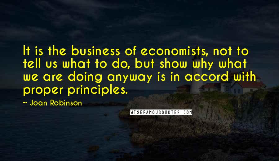 Joan Robinson Quotes: It is the business of economists, not to tell us what to do, but show why what we are doing anyway is in accord with proper principles.