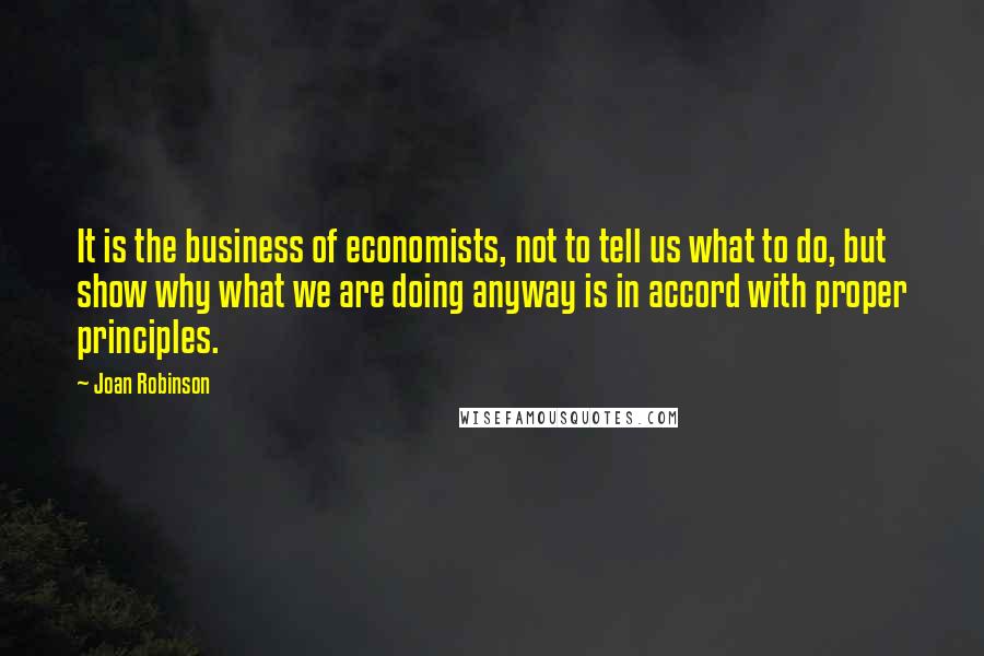 Joan Robinson Quotes: It is the business of economists, not to tell us what to do, but show why what we are doing anyway is in accord with proper principles.