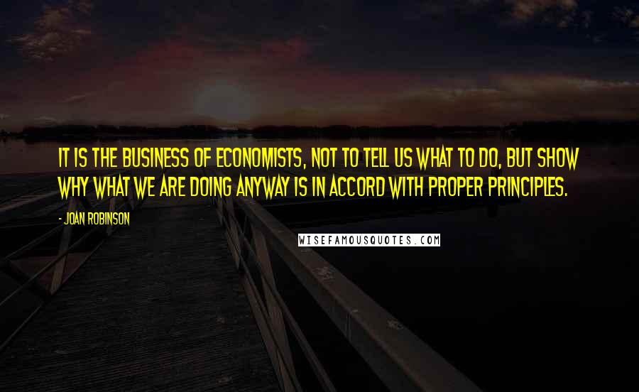 Joan Robinson Quotes: It is the business of economists, not to tell us what to do, but show why what we are doing anyway is in accord with proper principles.