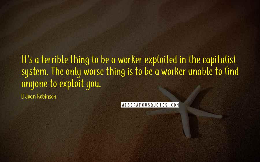 Joan Robinson Quotes: It's a terrible thing to be a worker exploited in the capitalist system. The only worse thing is to be a worker unable to find anyone to exploit you.