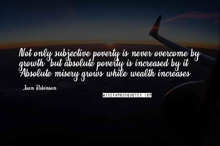 Joan Robinson Quotes: Not only subjective poverty is never overcome by growth, but absolute poverty is increased by it ... Absolute misery grows while wealth increases.