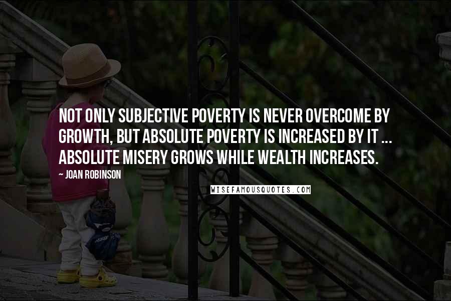Joan Robinson Quotes: Not only subjective poverty is never overcome by growth, but absolute poverty is increased by it ... Absolute misery grows while wealth increases.
