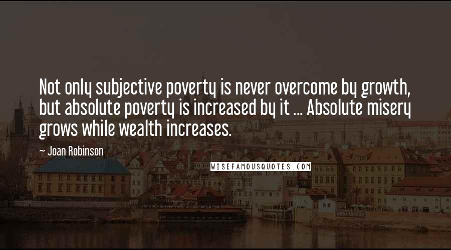 Joan Robinson Quotes: Not only subjective poverty is never overcome by growth, but absolute poverty is increased by it ... Absolute misery grows while wealth increases.