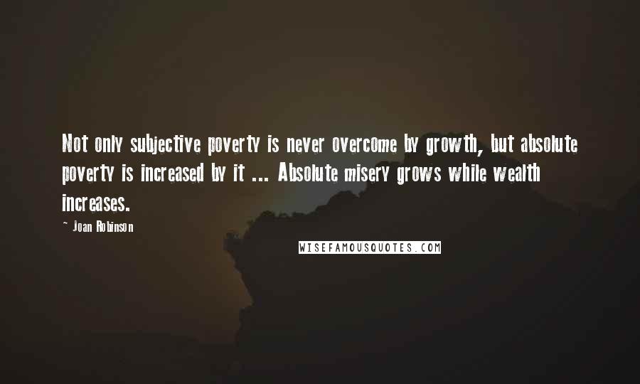 Joan Robinson Quotes: Not only subjective poverty is never overcome by growth, but absolute poverty is increased by it ... Absolute misery grows while wealth increases.