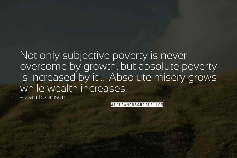 Joan Robinson Quotes: Not only subjective poverty is never overcome by growth, but absolute poverty is increased by it ... Absolute misery grows while wealth increases.