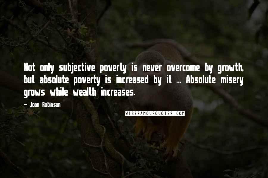 Joan Robinson Quotes: Not only subjective poverty is never overcome by growth, but absolute poverty is increased by it ... Absolute misery grows while wealth increases.