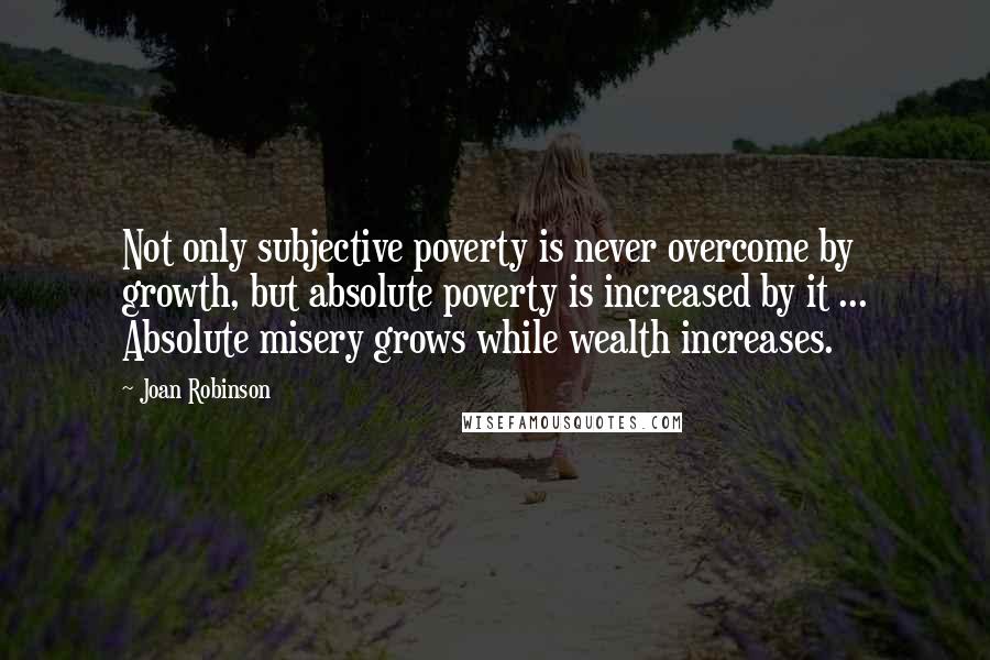 Joan Robinson Quotes: Not only subjective poverty is never overcome by growth, but absolute poverty is increased by it ... Absolute misery grows while wealth increases.