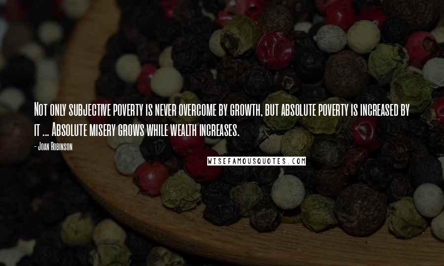 Joan Robinson Quotes: Not only subjective poverty is never overcome by growth, but absolute poverty is increased by it ... Absolute misery grows while wealth increases.