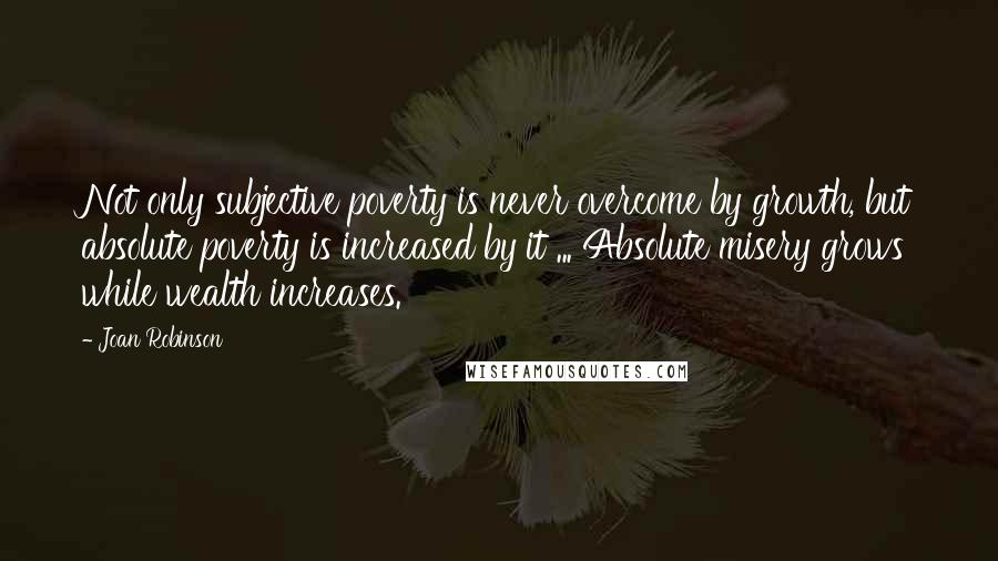 Joan Robinson Quotes: Not only subjective poverty is never overcome by growth, but absolute poverty is increased by it ... Absolute misery grows while wealth increases.