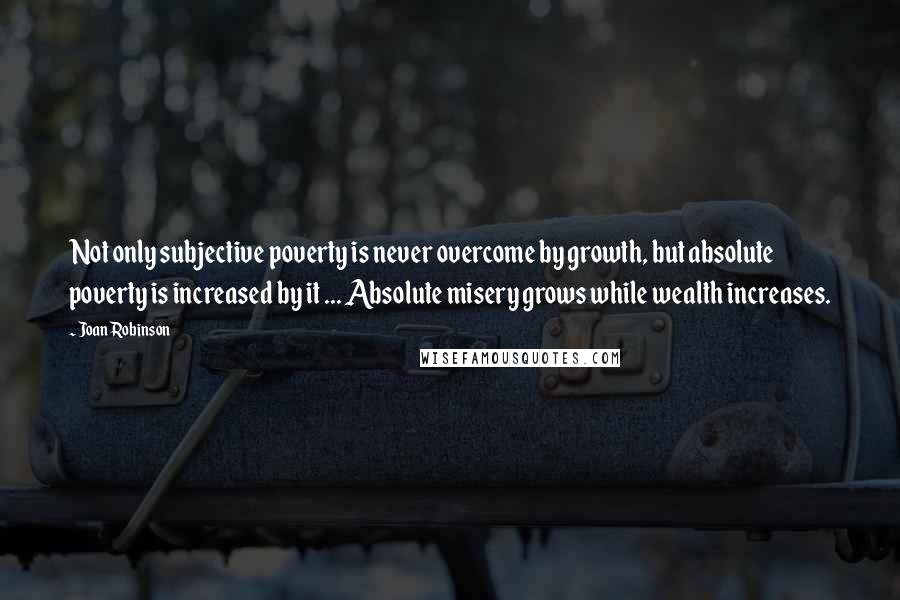 Joan Robinson Quotes: Not only subjective poverty is never overcome by growth, but absolute poverty is increased by it ... Absolute misery grows while wealth increases.
