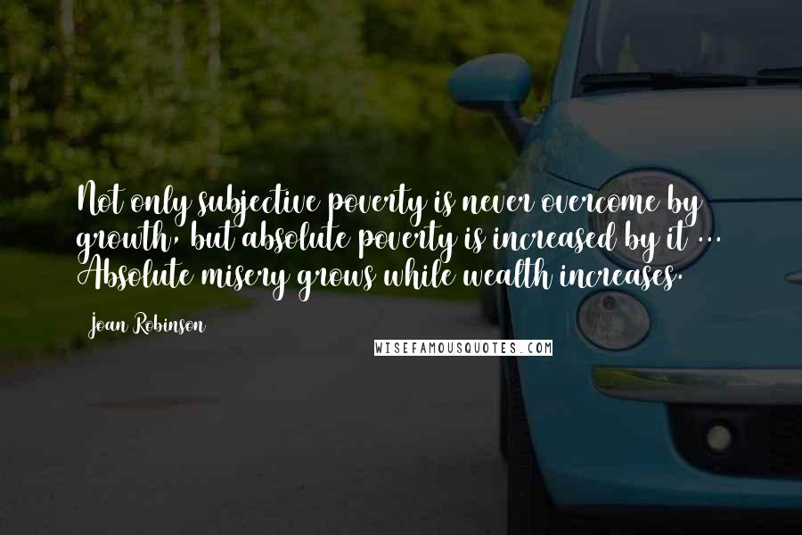 Joan Robinson Quotes: Not only subjective poverty is never overcome by growth, but absolute poverty is increased by it ... Absolute misery grows while wealth increases.