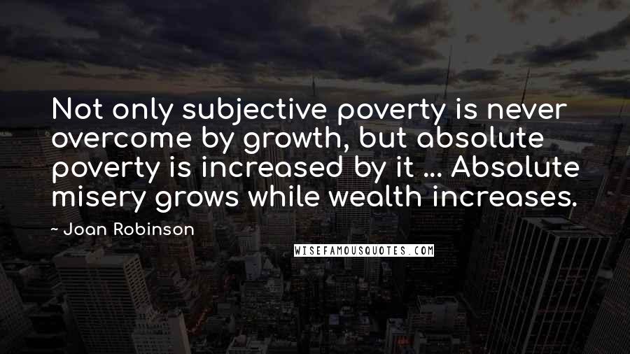 Joan Robinson Quotes: Not only subjective poverty is never overcome by growth, but absolute poverty is increased by it ... Absolute misery grows while wealth increases.