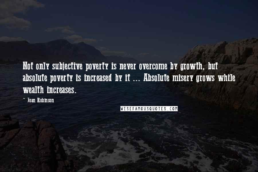 Joan Robinson Quotes: Not only subjective poverty is never overcome by growth, but absolute poverty is increased by it ... Absolute misery grows while wealth increases.