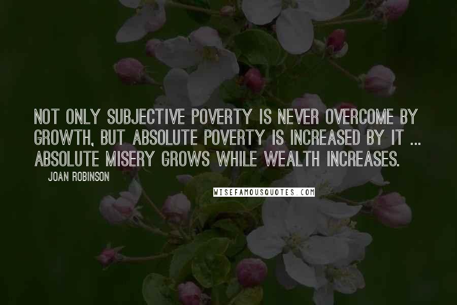 Joan Robinson Quotes: Not only subjective poverty is never overcome by growth, but absolute poverty is increased by it ... Absolute misery grows while wealth increases.