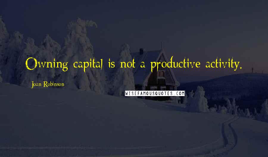 Joan Robinson Quotes: Owning capital is not a productive activity.