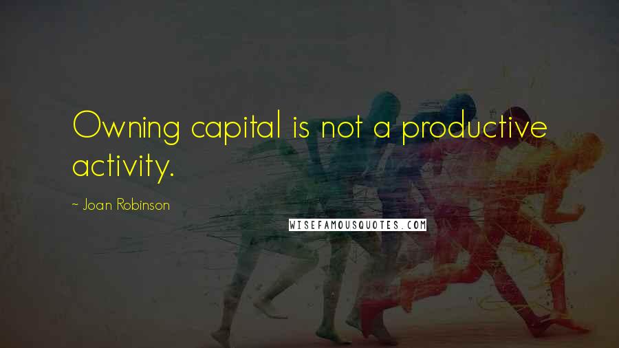 Joan Robinson Quotes: Owning capital is not a productive activity.