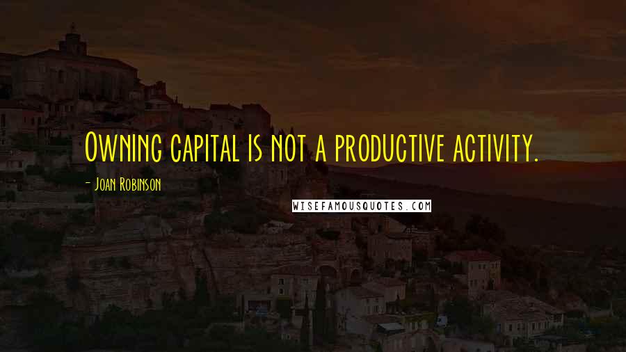 Joan Robinson Quotes: Owning capital is not a productive activity.