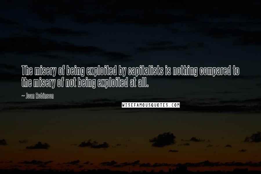 Joan Robinson Quotes: The misery of being exploited by capitalists is nothing compared to the misery of not being exploited at all.
