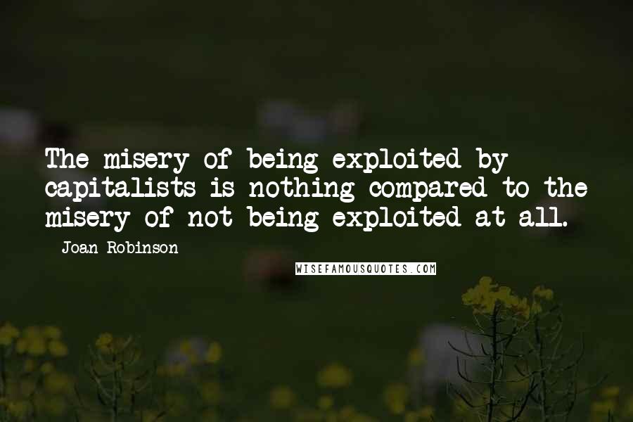 Joan Robinson Quotes: The misery of being exploited by capitalists is nothing compared to the misery of not being exploited at all.