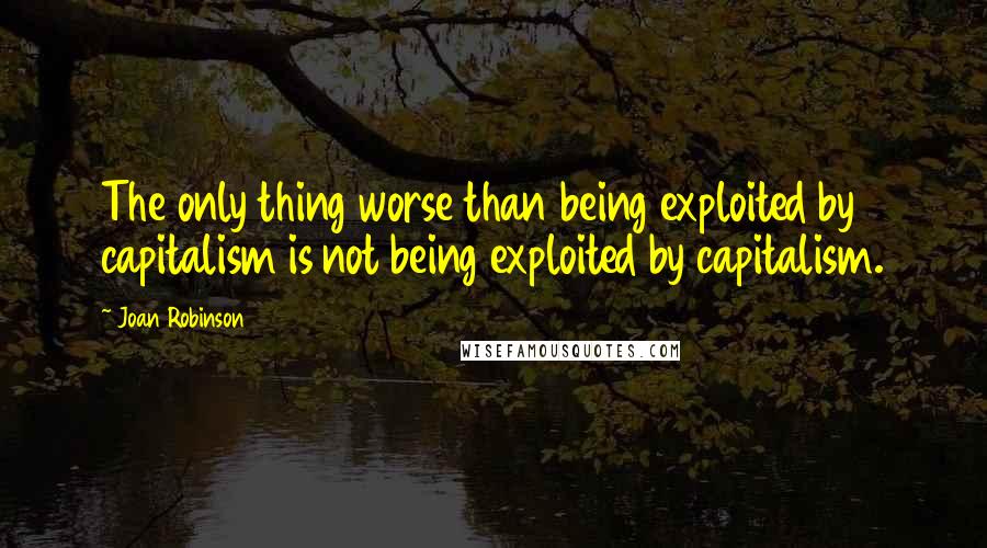 Joan Robinson Quotes: The only thing worse than being exploited by capitalism is not being exploited by capitalism.