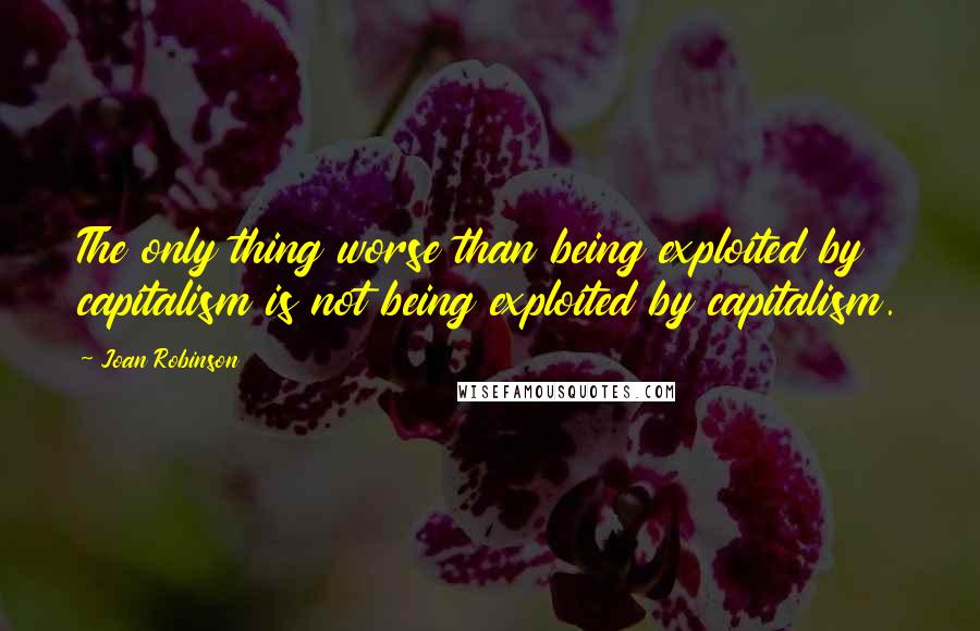 Joan Robinson Quotes: The only thing worse than being exploited by capitalism is not being exploited by capitalism.