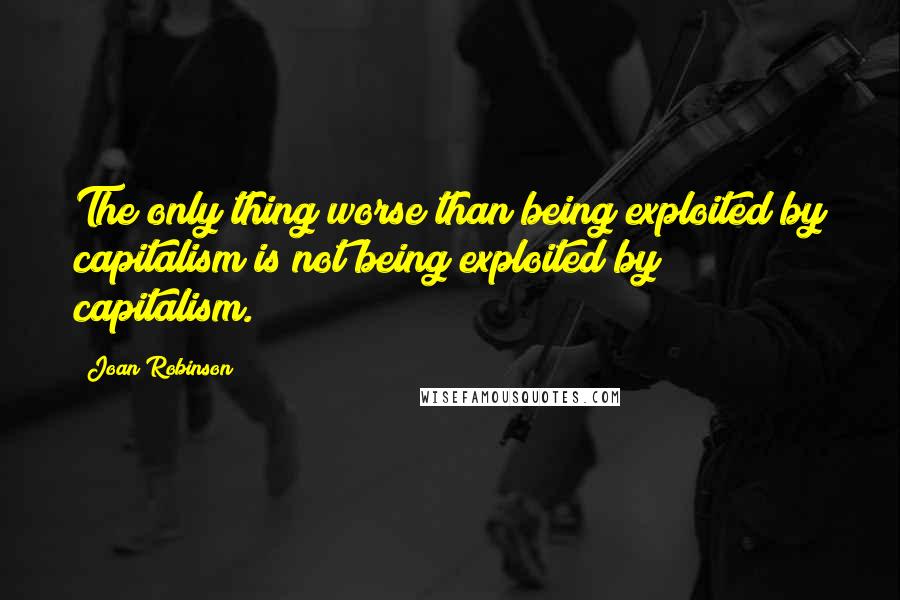 Joan Robinson Quotes: The only thing worse than being exploited by capitalism is not being exploited by capitalism.