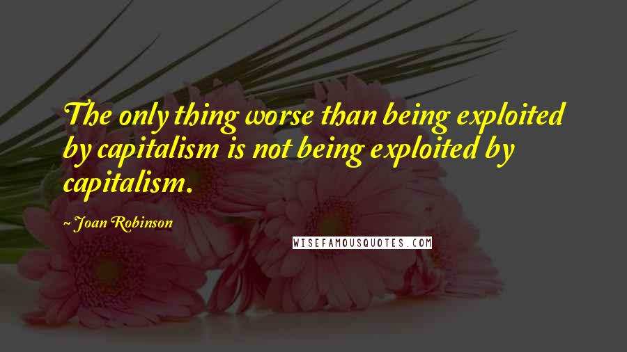 Joan Robinson Quotes: The only thing worse than being exploited by capitalism is not being exploited by capitalism.