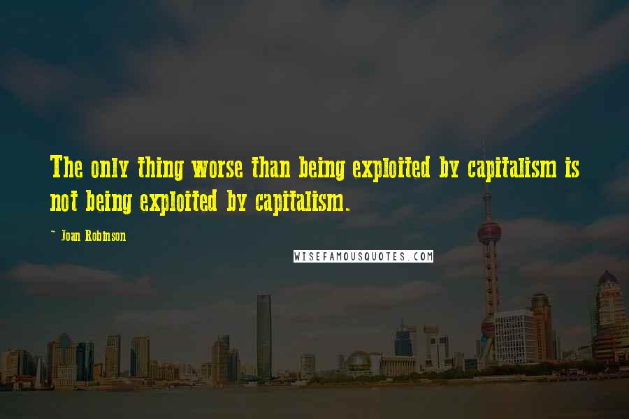 Joan Robinson Quotes: The only thing worse than being exploited by capitalism is not being exploited by capitalism.