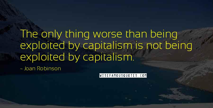 Joan Robinson Quotes: The only thing worse than being exploited by capitalism is not being exploited by capitalism.