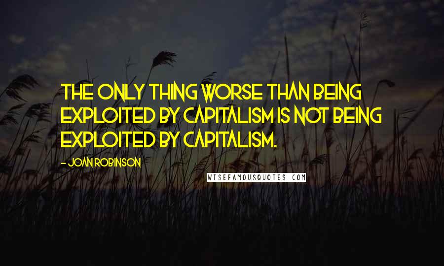 Joan Robinson Quotes: The only thing worse than being exploited by capitalism is not being exploited by capitalism.