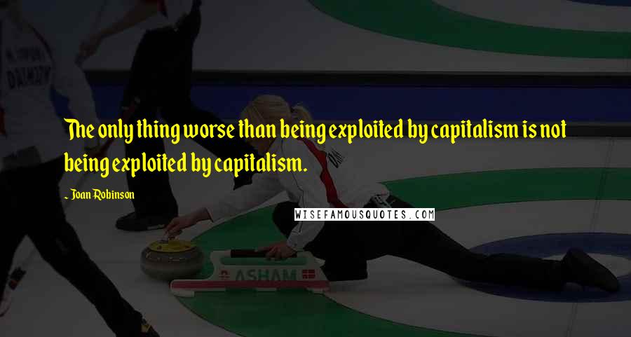 Joan Robinson Quotes: The only thing worse than being exploited by capitalism is not being exploited by capitalism.