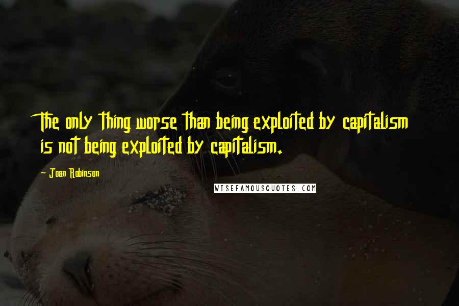 Joan Robinson Quotes: The only thing worse than being exploited by capitalism is not being exploited by capitalism.