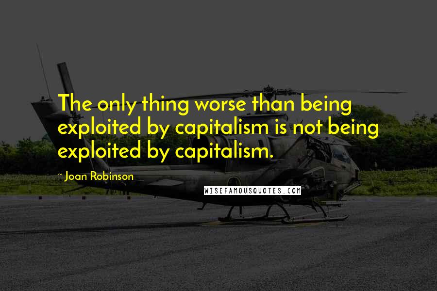 Joan Robinson Quotes: The only thing worse than being exploited by capitalism is not being exploited by capitalism.