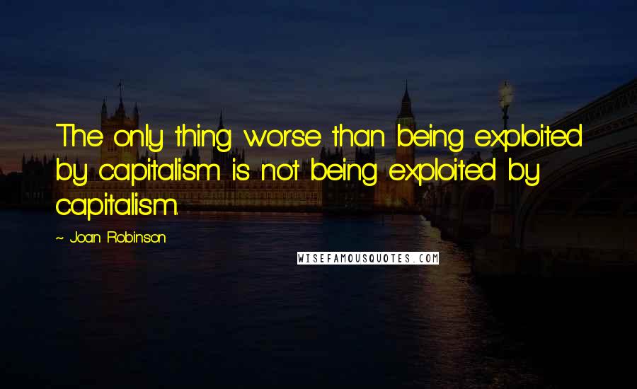 Joan Robinson Quotes: The only thing worse than being exploited by capitalism is not being exploited by capitalism.