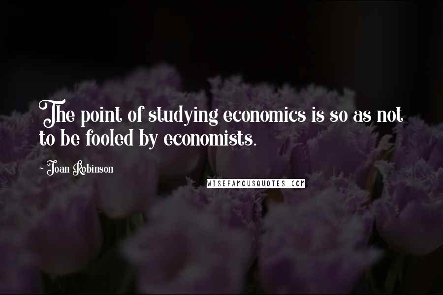 Joan Robinson Quotes: The point of studying economics is so as not to be fooled by economists.