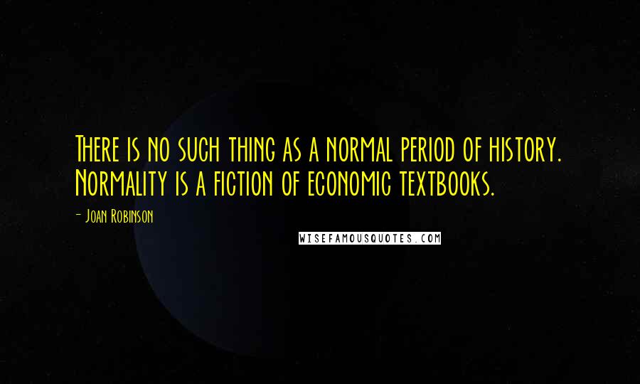 Joan Robinson Quotes: There is no such thing as a normal period of history. Normality is a fiction of economic textbooks.