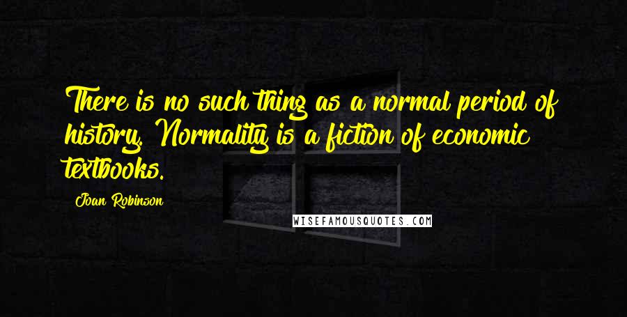 Joan Robinson Quotes: There is no such thing as a normal period of history. Normality is a fiction of economic textbooks.