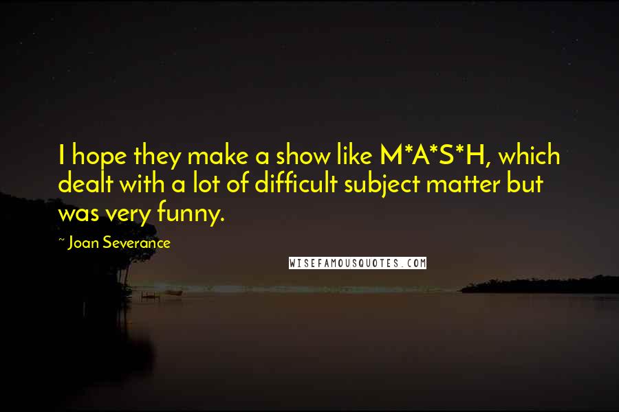 Joan Severance Quotes: I hope they make a show like M*A*S*H, which dealt with a lot of difficult subject matter but was very funny.