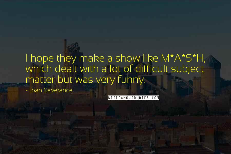 Joan Severance Quotes: I hope they make a show like M*A*S*H, which dealt with a lot of difficult subject matter but was very funny.