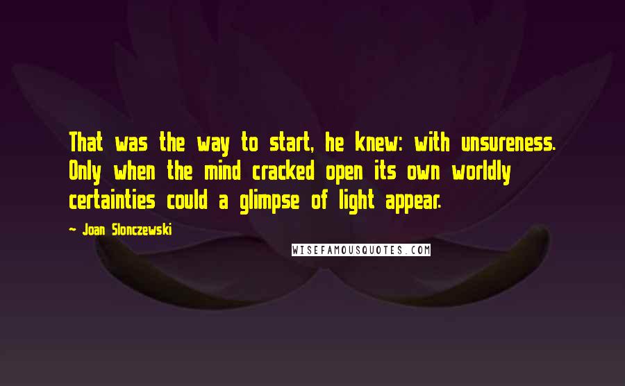 Joan Slonczewski Quotes: That was the way to start, he knew: with unsureness. Only when the mind cracked open its own worldly certainties could a glimpse of light appear.
