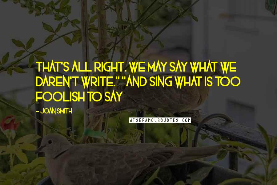 Joan Smith Quotes: That's all right. We may say what we daren't write." "And sing what is too foolish to say