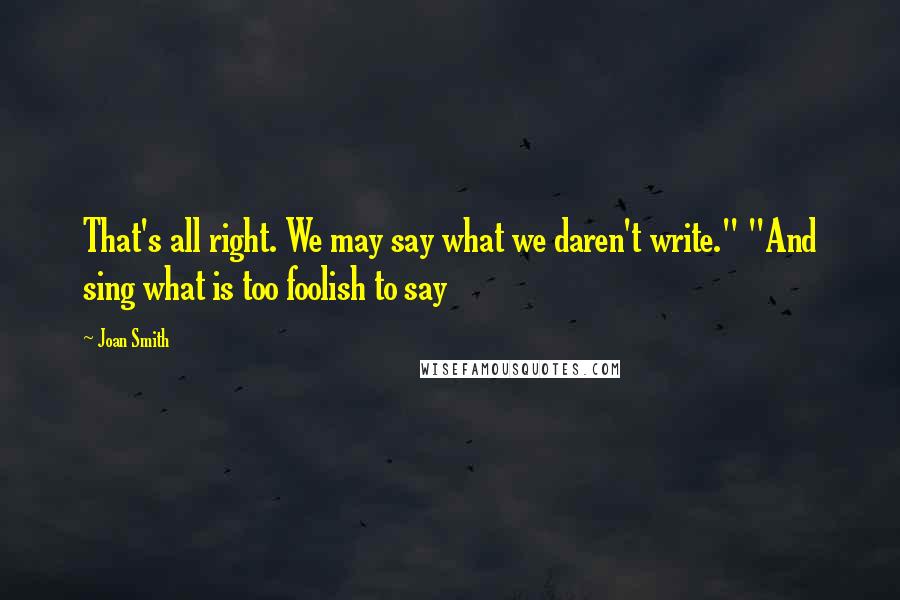 Joan Smith Quotes: That's all right. We may say what we daren't write." "And sing what is too foolish to say