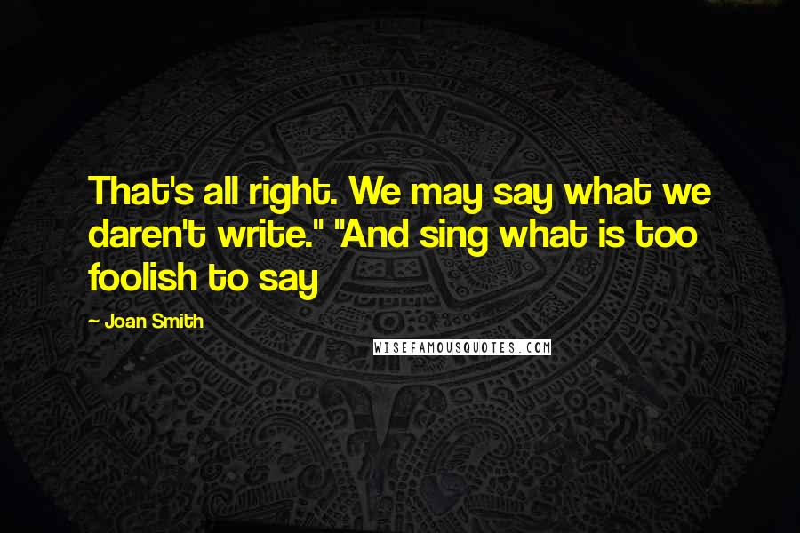 Joan Smith Quotes: That's all right. We may say what we daren't write." "And sing what is too foolish to say