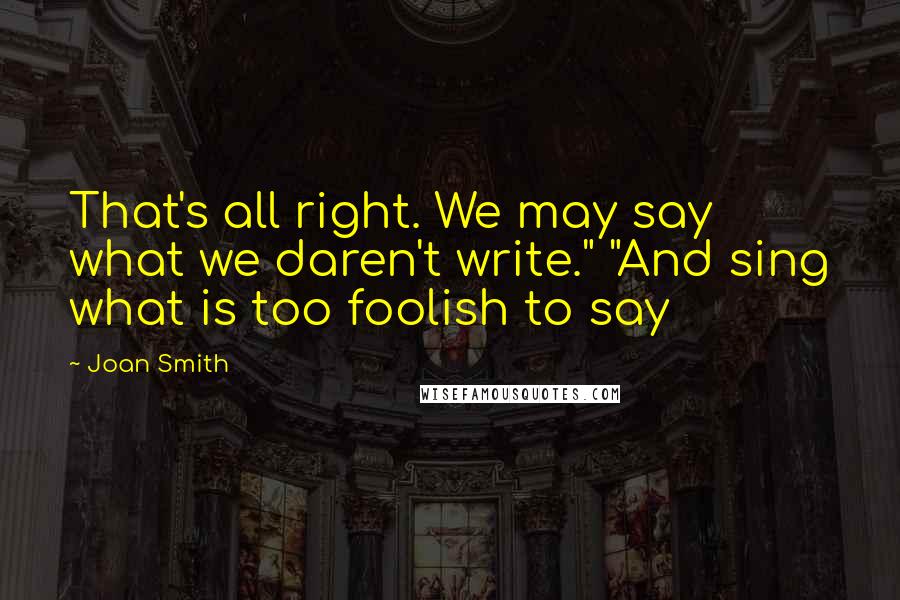 Joan Smith Quotes: That's all right. We may say what we daren't write." "And sing what is too foolish to say